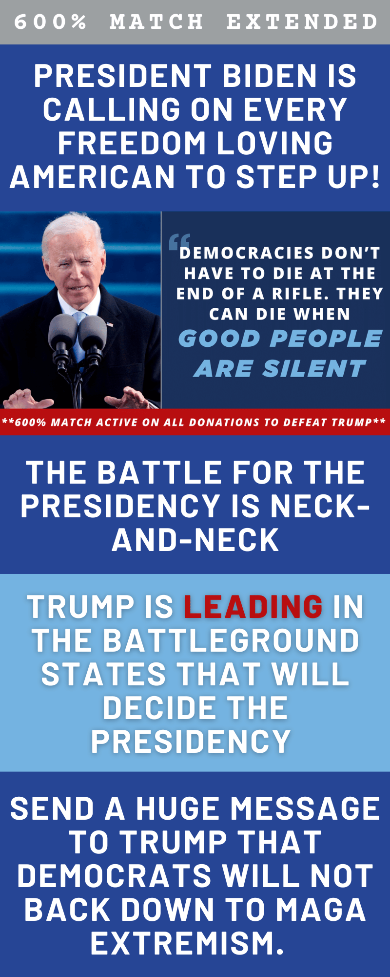 President Biden is calling on EVERY freedom loving American to step up! the battle for the Presidency is neck-and-NECK. Trump is LEADing in the battleground states that will decide the Presidency. send a HUGE message to Trump that Democrats WILL NOT back down to MAGA extremism. 